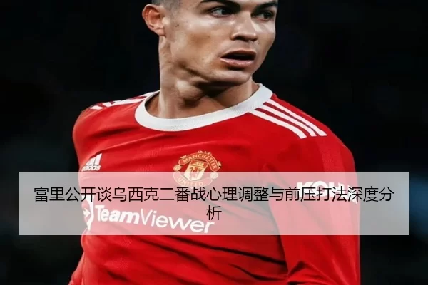 富里公开谈乌西克二番战心理调整与前压打法深度分析（kaiyun）